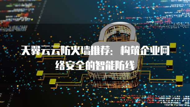 天翼云云防火墙推荐:构筑企业网络安全的智能防线