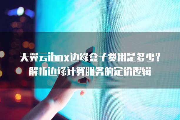 天翼云ibox边缘盒子费用是多少?解析边缘计算服务的定价逻辑