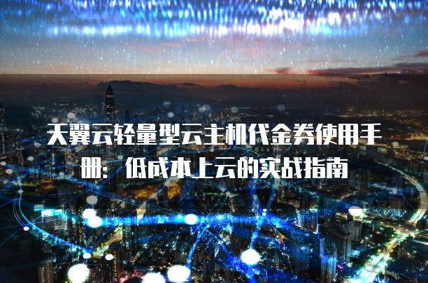 天翼云轻量型云主机代金券使用手册:低成本上云的实战指南