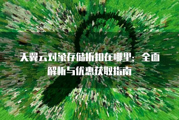 天翼云对象存储折扣在哪里:全面解析与优惠获取指南
