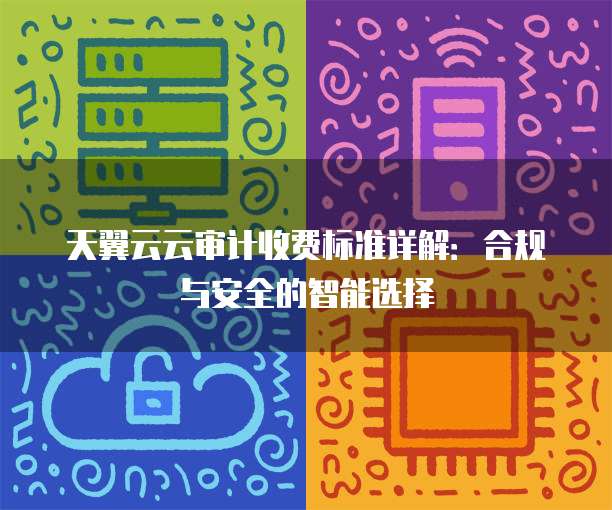 天翼云云审计收费标准详解:合规与安全的智能选择