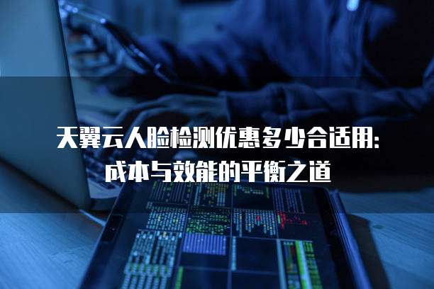 天翼云人脸检测优惠多少合适用：成本与效能的平衡之道
