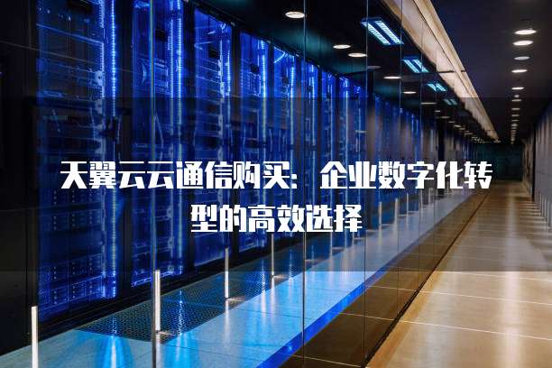 天翼云云通信购买:企业数字化转型的高效选择