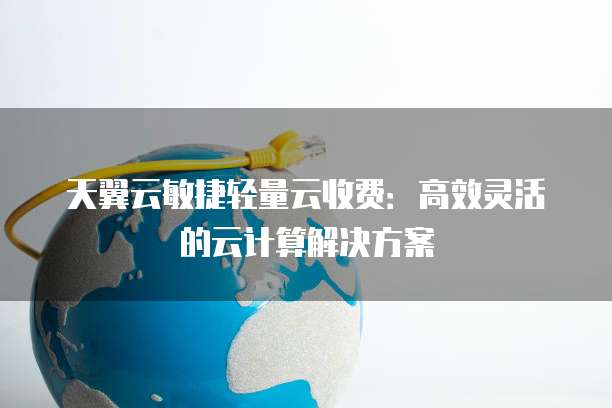 天翼云敏捷轻量云收费：高效灵活的云计算解决方案