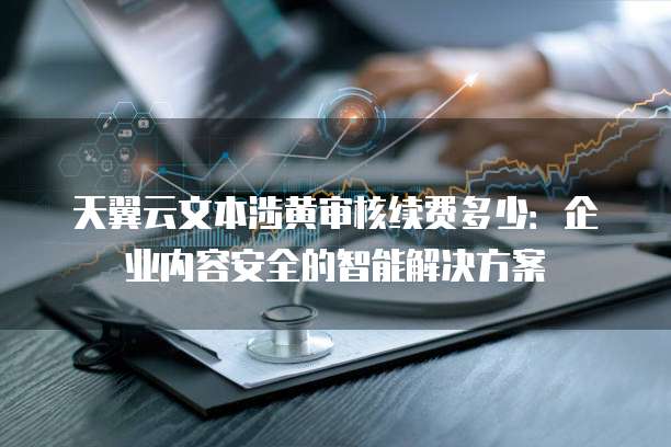 天翼云文本涉黄审核续费多少:企业内容安全的智能解决方案