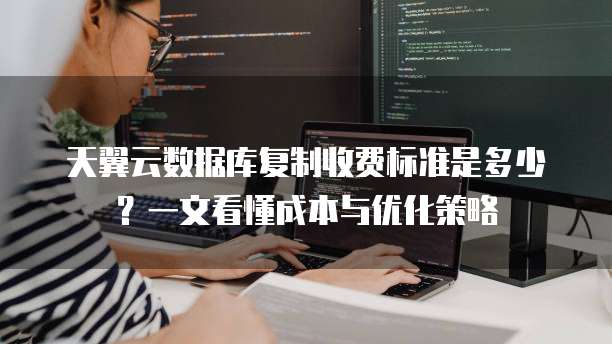 天翼云数据库复制收费标准是多少?一文看懂成本与优化策略