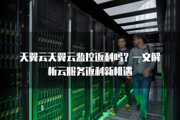 天翼云天翼云监控返利吗?一文解析云服务返利新机遇