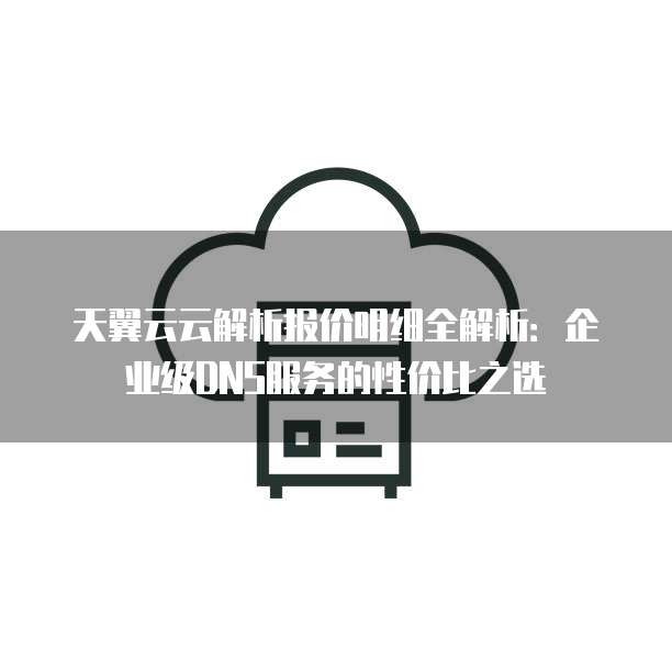天翼云云解析报价明细全解析:企业级DNS服务的性价比之选