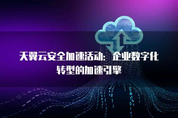 天翼云安全加速活动:企业数字化转型的加速引擎