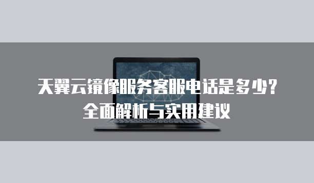 天翼云镜像服务客服电话是多少?全面解析与实用建议
