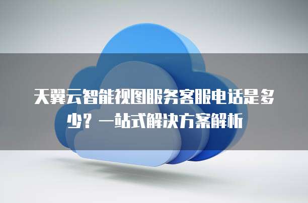 天翼云智能视图服务客服电话是多少?一站式解决方案解析