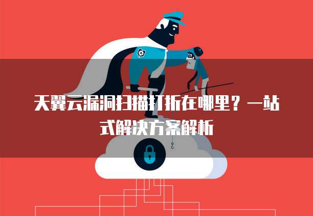 天翼云漏洞扫描打折在哪里？一站式解决方案解析