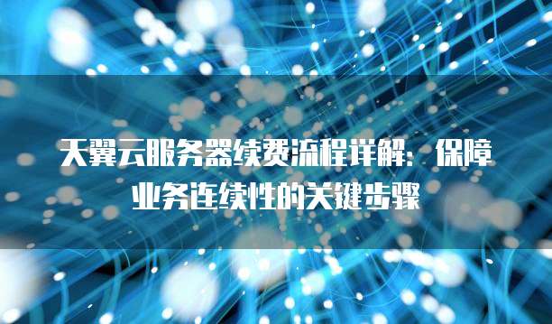 天翼云服务器续费流程详解:保障业务连续性的关键步骤