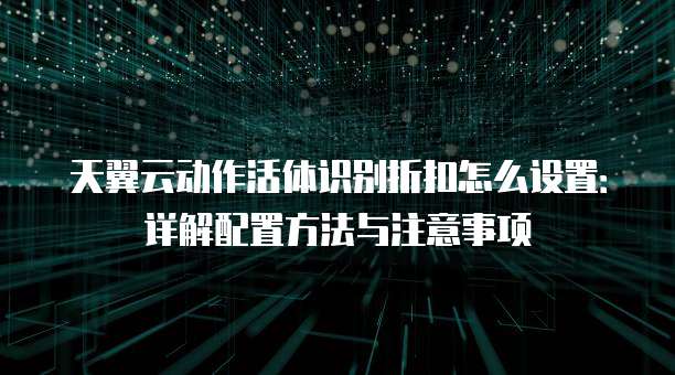 天翼云动作活体识别折扣怎么设置：详解配置方法与注意事项