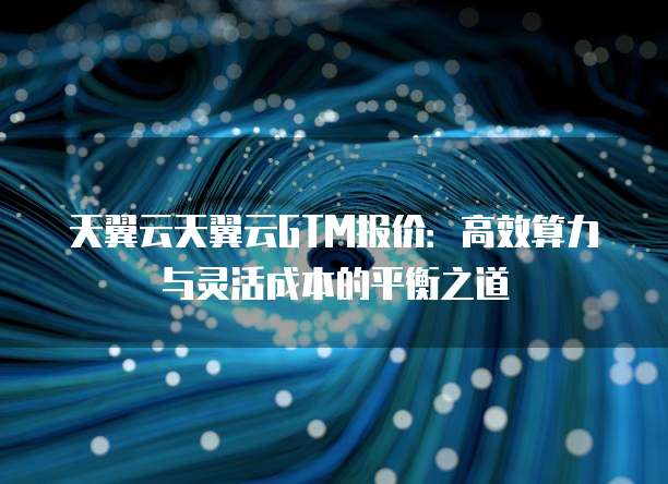 天翼云天翼云GTM报价：高效算力与灵活成本的平衡之道