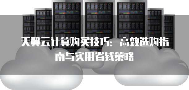 天翼云计算购买技巧：高效选购指南与实用省钱策略