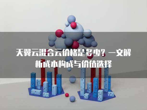 天翼云混合云价格是多少？一文解析成本构成与价值选择