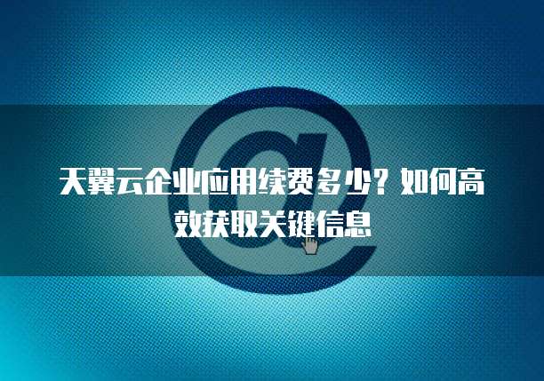 天翼云企业应用续费多少?如何高效获取关键信息