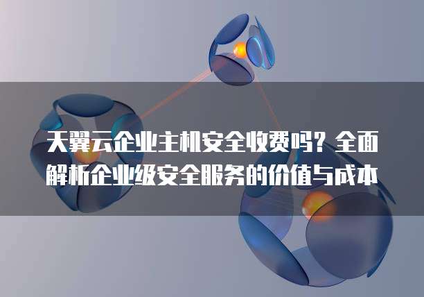 天翼云企业主机安全收费吗?全面解析企业级安全服务的价值与成本
