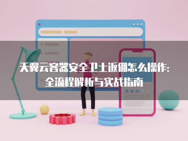 天翼云容器安全卫士返佣怎么操作:全流程解析与实战指南