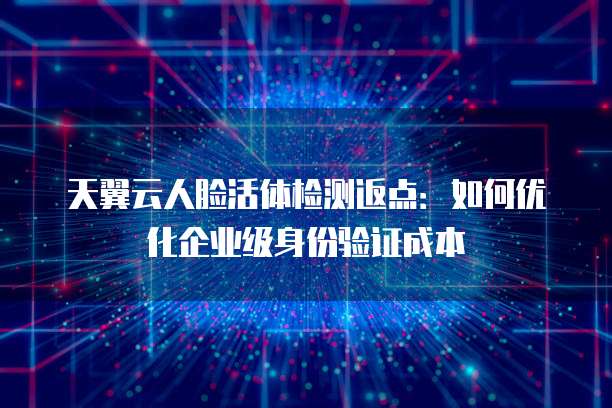 天翼云人脸活体检测返点:如何优化企业级身份验证成本