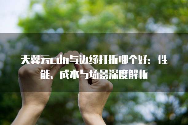 天翼云cdn与边缘打折哪个好:性能、成本与场景深度解析