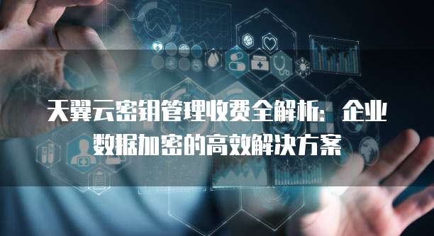 天翼云密钥管理收费全解析:企业数据加密的高效解决方案