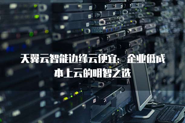 天翼云智能边缘云便宜:企业低成本上云的明智之选