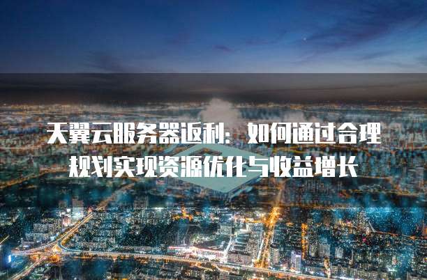天翼云服务器返利：如何通过合理规划实现资源优化与收益增长