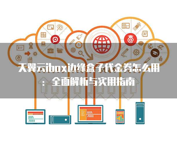 天翼云ibox边缘盒子代金券怎么用:全面解析与实用指南