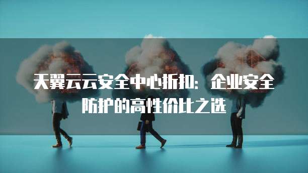 天翼云云安全中心折扣:企业安全防护的高性价比之选