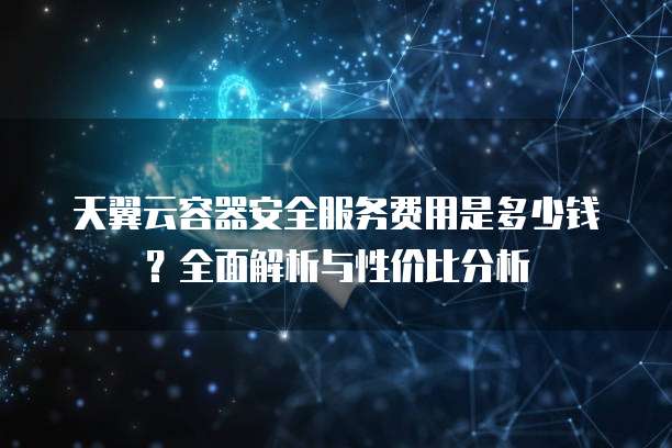 天翼云容器安全服务费用是多少钱?全面解析与性价比分析