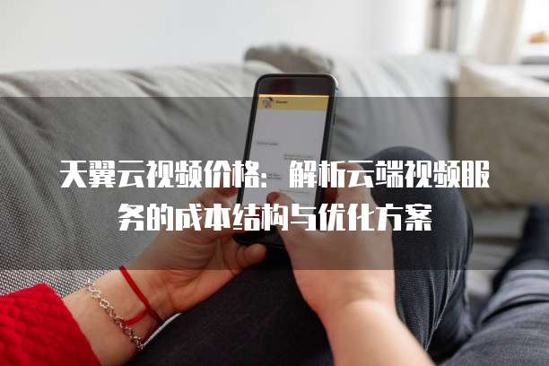 天翼云视频价格:解析云端视频服务的成本结构与优化方案
