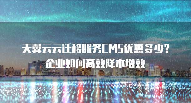 天翼云云迁移服务CMS优惠多少?企业如何高效降本增效
