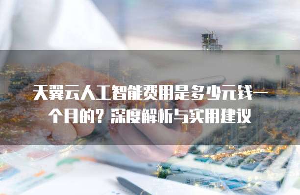 天翼云人工智能费用是多少元钱一个月的?深度解析与实用建议