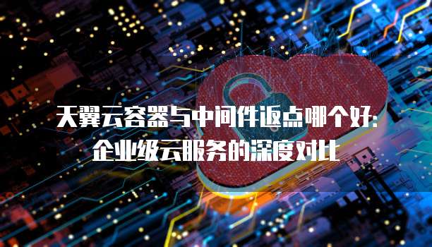 天翼云容器与中间件返点哪个好:企业级云服务的深度对比
