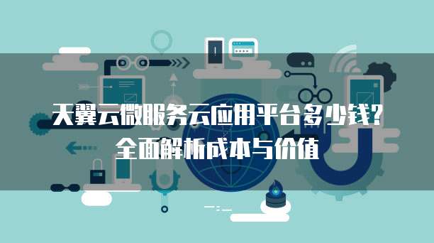 天翼云微服务云应用平台多少钱?全面解析成本与价值