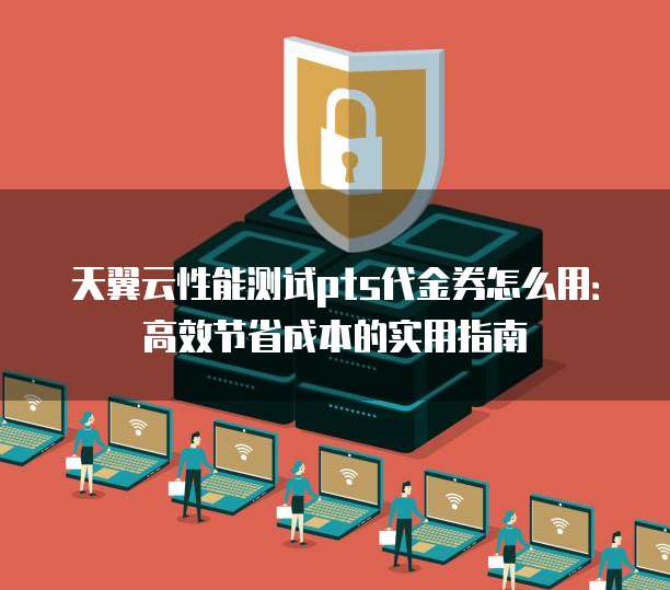 天翼云性能测试pts代金券怎么用:高效节省成本的实用指南
