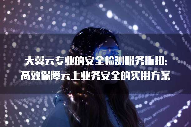 天翼云专业的安全检测服务折扣：高效保障云上业务安全的实用方案