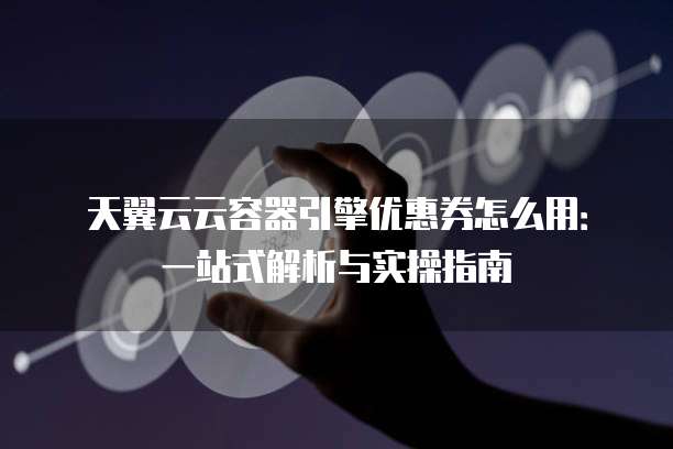 天翼云云容器引擎优惠券怎么用:一站式解析与实操指南