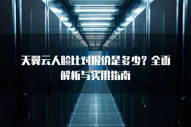 天翼云人脸比对报价是多少?全面解析与实用指南