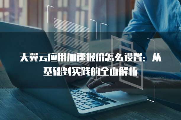 天翼云应用加速报价怎么设置:从基础到实践的全面解析