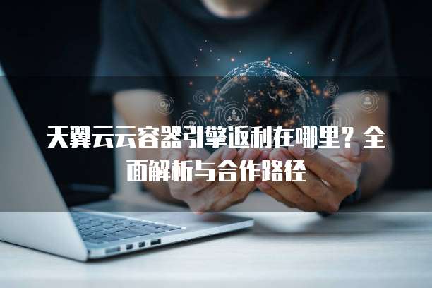 天翼云云容器引擎返利在哪里?全面解析与合作路径