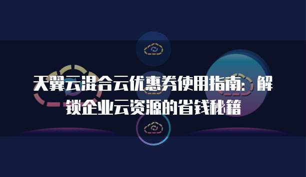 天翼云混合云优惠券使用指南：解锁企业云资源的省钱秘籍