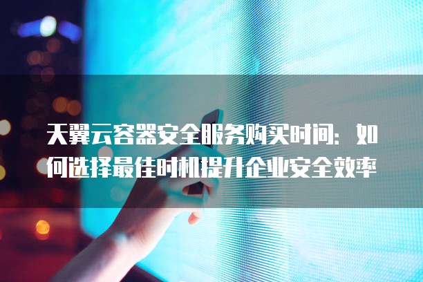 天翼云容器安全服务购买时间:如何选择最佳时机提升企业安全效率