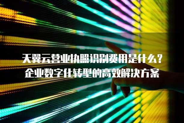 天翼云营业执照识别费用是什么?企业数字化转型的高效解决方案