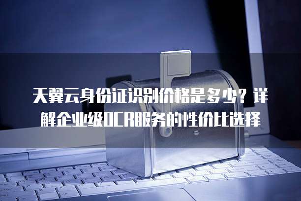 天翼云身份证识别价格是多少?详解企业级OCR服务的性价比选择