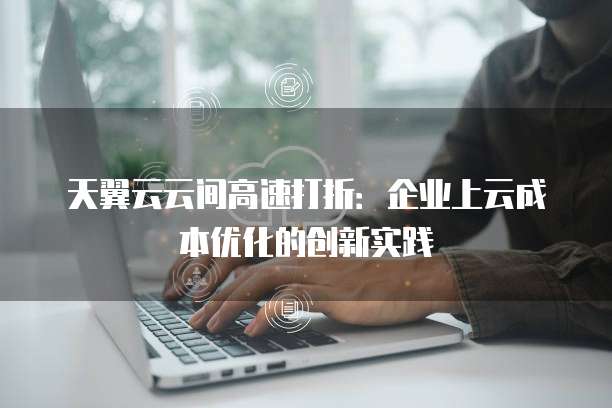 天翼云云间高速打折：企业上云成本优化的创新实践