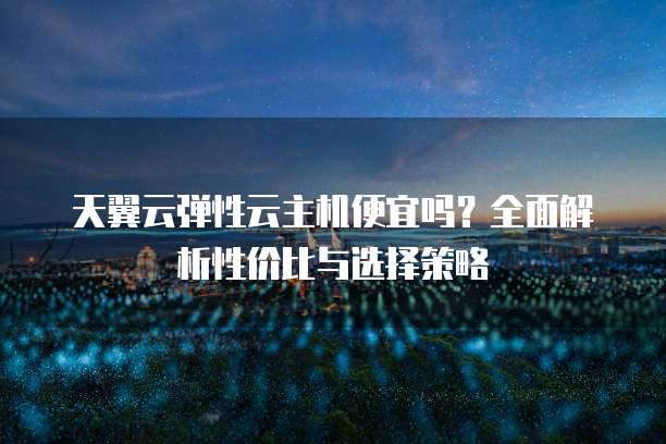 天翼云弹性云主机便宜吗?全面解析性价比与选择策略