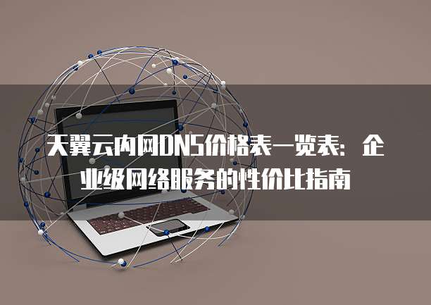 天翼云内网DNS价格表一览表:企业级网络服务的性价比指南